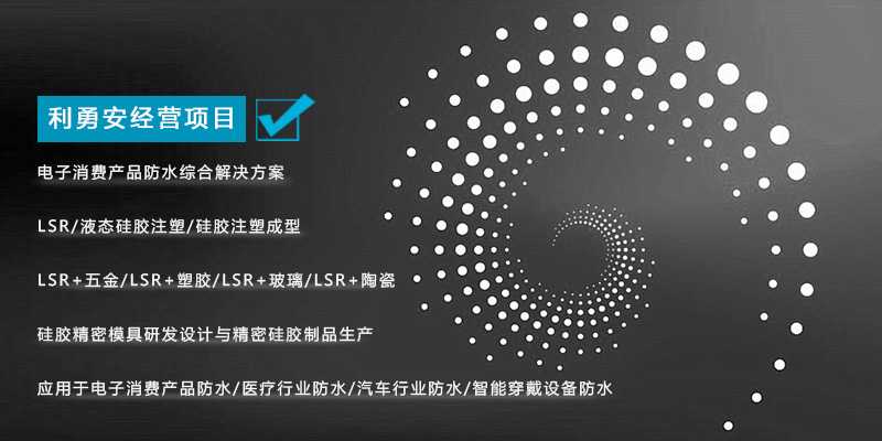 利勇安經(jīng)營項目：電子消費產(chǎn)品防水綜合解決方案，LSR/液態(tài)硅膠注塑/硅膠注塑成型/LSR+五金/KSR+塑膠/LSR+玻璃/LSR+陶瓷，硅膠精密模具研發(fā)設(shè)計與精密硅膠制品生產(chǎn)，應(yīng)用于電子消費產(chǎn)品防水/醫(yī)療行業(yè)防水/汽車行業(yè)防水/智能穿戴設(shè)備防水