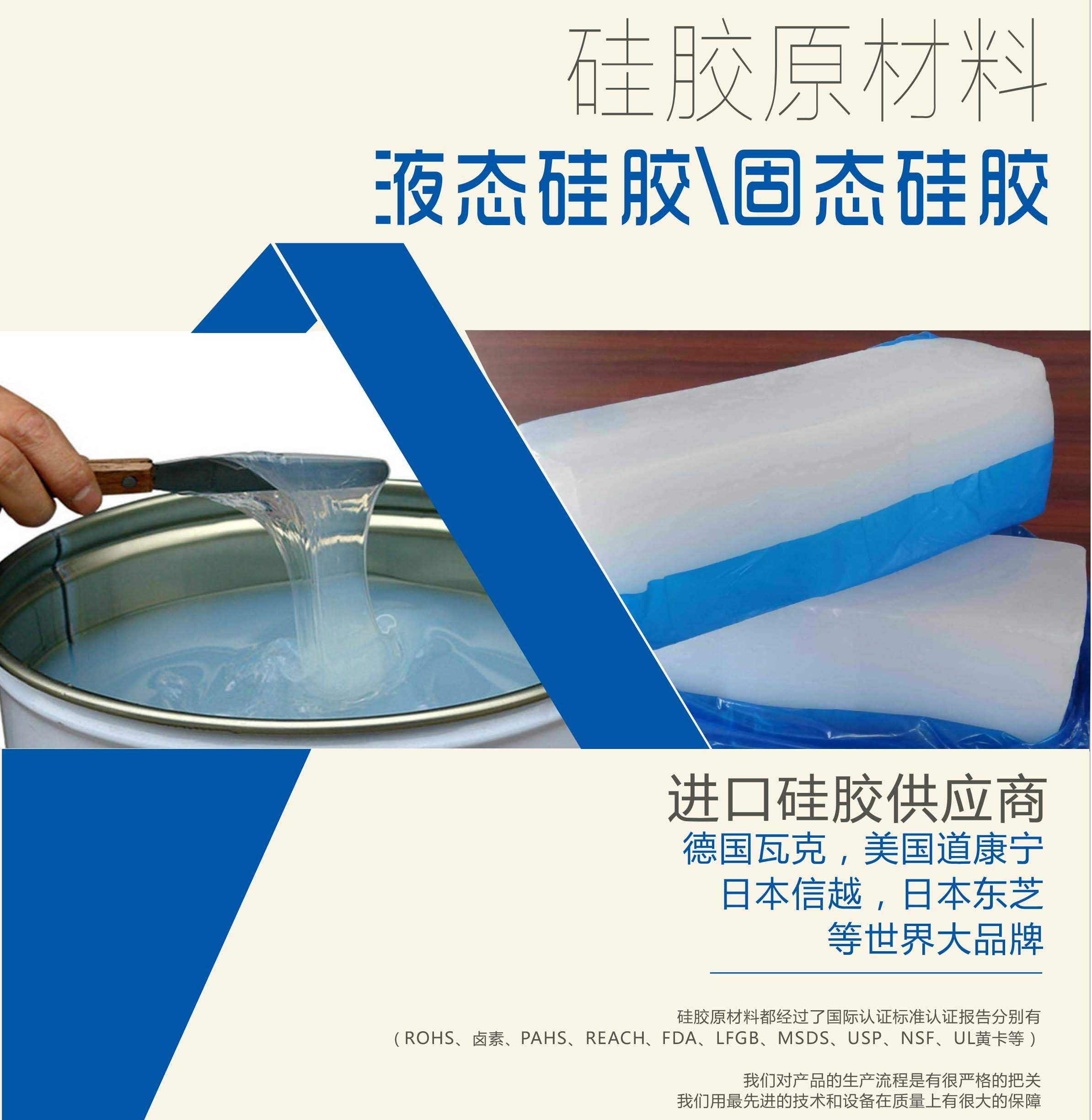 硅膠原材料按物理性質來分可以分成固體硅膠和液體硅膠    我們的供貨渠道都是進口硅膠供應商。    如：德國瓦克，美國道康寧，日本信越，日本東芝等世界大品牌。    我們的硅膠原材料都經過了國際認證標準，認證報告分別有（ROHS、鹵素、PAHS、REACH、FDA、LFGB、MSDS、USP、NSF、UL黃卡等）。    我們對產品的生產流程是有很嚴格的把關，我們用最先進的技術和設備在質量上有很大的保障